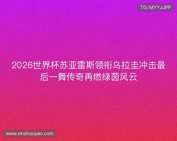2026世界杯苏亚雷斯领衔乌拉圭冲击最后一舞传奇再燃绿茵风云